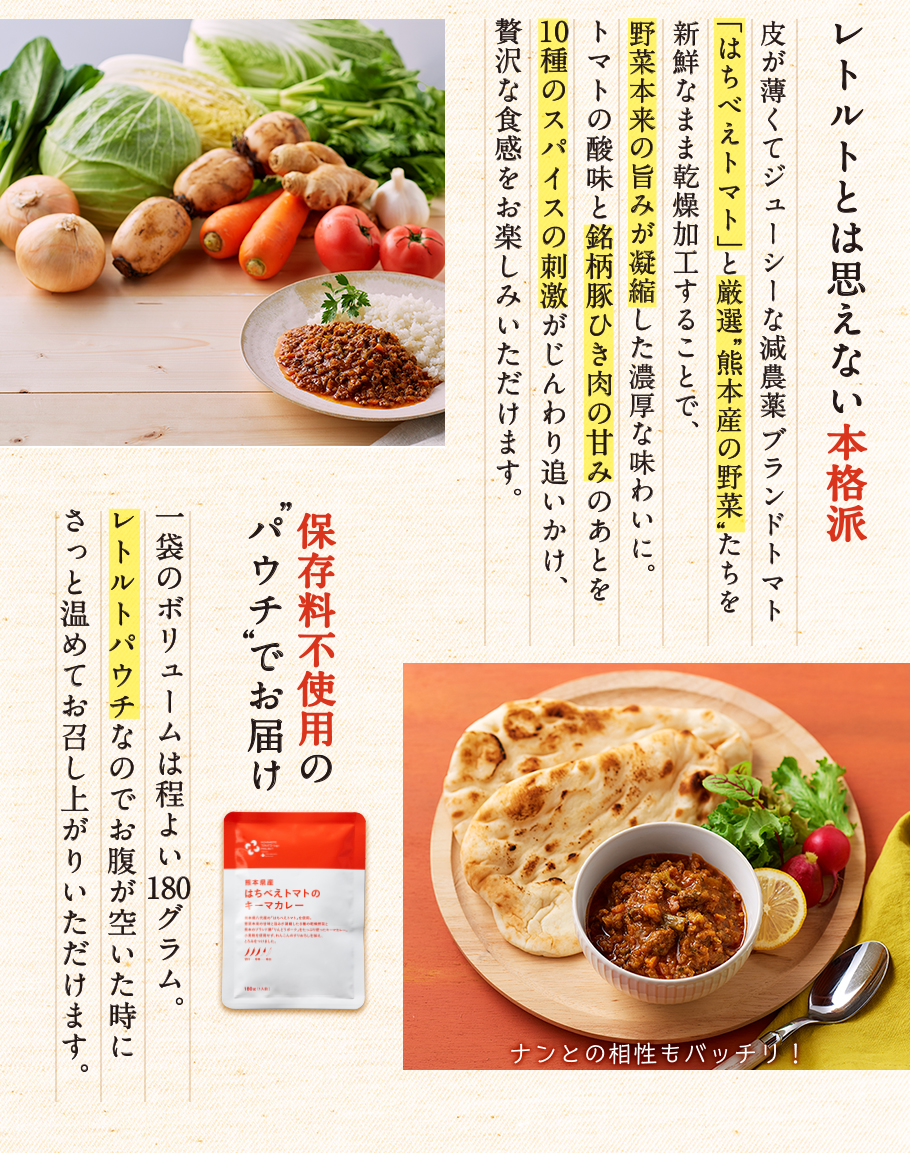 レトルトとは思えない本格派。トマトの酸味と銘柄豚ひき肉の甘みのあとを10種類のスパイスの刺激がじんわり追いかけ、贅沢な食感をお楽しみいただけます。カレーを保存料不使用のレトルトパウチでお届けするのでお腹が空いた時にさっと温めてお召し上がりいただけます。