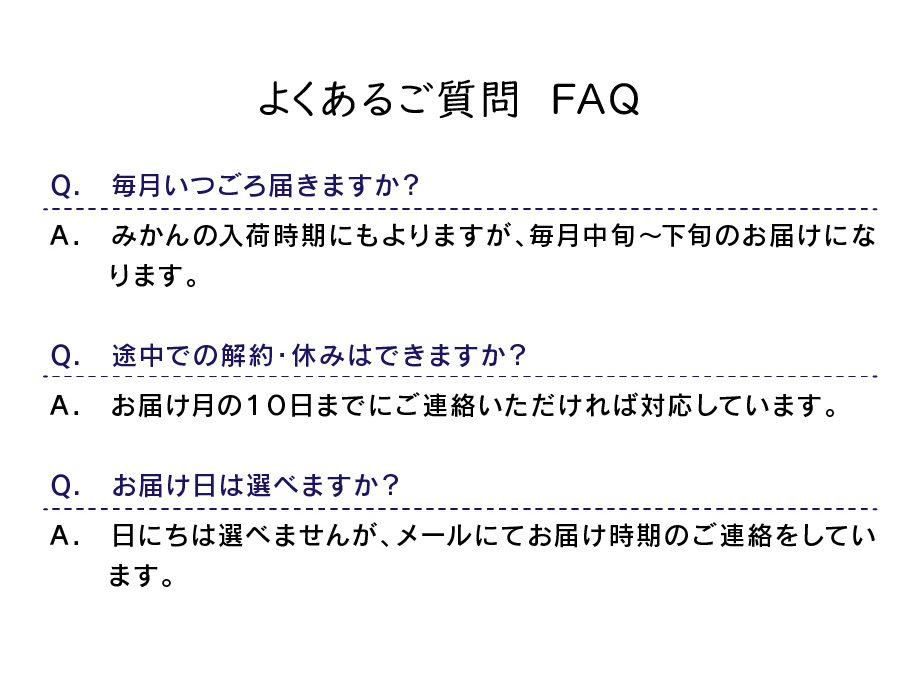 よくあるご質問：Q 毎月いつごろ届きますか？A みかんの入荷時期にもよりますが、毎月中旬～下旬のお届けになります。Q 途中での解約・休みはできますか？A お届け月の10日までにご連絡いただければ対応しています。Q お届け日は選べますか？A 日にちは選べませんが、メールにお届け時期のご連絡をしています。